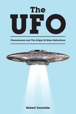 The UFO Phenomenon and The Origin Of Mass Extinctions by Iturralde, Robert