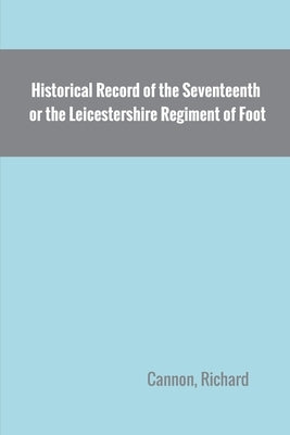 Historical Record of the Seventeenth, or the Leicestershire Regiment of Foot by Cannon, Richard