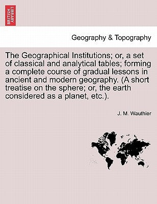 The Geographical Institutions; Or, a Set of Classical and Analytical Tables; Forming a Complete Course of Gradual Lessons in Ancient and Modern Geogra by Wauthier, J. M.