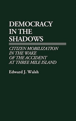 Democracy in the Shadows: Citizen Mobilization in the Wake of the Accident at Three Mile Island by Walsh, Edward J.