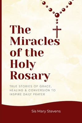 The Miracles of the Holy Rosary: True Stories of Grace, Healing & Conversion to Inspire Daily Prayer by Stevens, Sis Mary