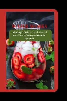 Water Works: Unleashing Of Kidney-Friendly Flavored Water for a Refreshing and Healthful Hydration by R. Whitlow, Ashley