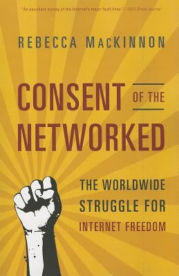 Consent of the Networked: The Worldwide Struggle for Internet Freedom by MacKinnon, Rebecca