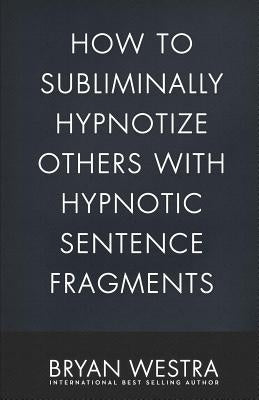 How To Subliminally Hypnotize Others With Hypnotic Sentence Fragments by Westra, Bryan