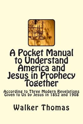 A Pocket Manual to Understand America and Jesus in Prophecy Together: According to Three Modern Revelations Given to Us by Jesus in 1852 and 1908 by Thomas, Walker