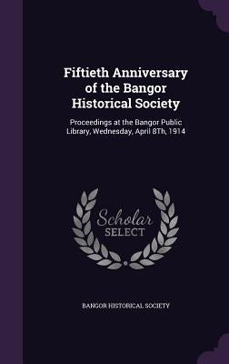 Fiftieth Anniversary of the Bangor Historical Society: Proceedings at the Bangor Public Library, Wednesday, April 8Th, 1914 by Bangor Historical Society