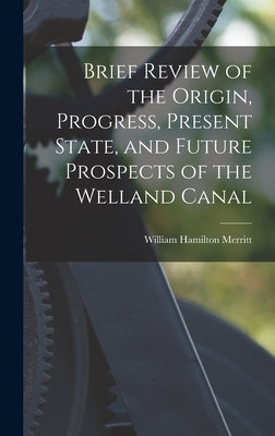 Brief Review of the Origin, Progress, Present State, and Future Prospects of the Welland Canal by Merritt, William Hamilton