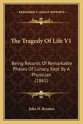 The Tragedy Of Life V1: Being Records Of Remarkable Phases Of Lunacy, Kept By A Physician (1861) by Brenten, John H.