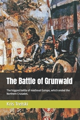 The Battle of Grunwald: The biggest battle of medieval Europe, which ended the Northern Crusades. by Trelski, Kris