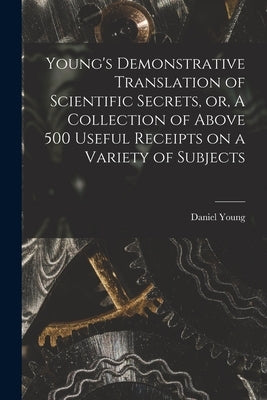 Young's Demonstrative Translation of Scientific Secrets, or, A Collection of Above 500 Useful Receipts on a Variety of Subjects [microform] by Young, Daniel