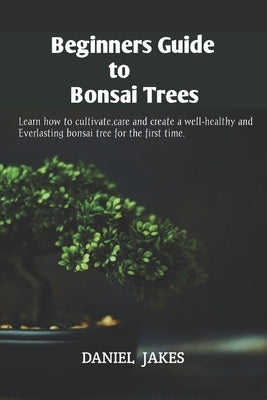 Beginners Guide to Bonsai Trees: Learn how to cultivate, care and create a well-healthy and Everlasting bonsai tree for the first time. by Jakes, Daniel