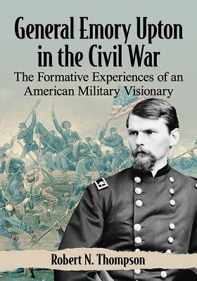 General Emory Upton in the Civil War: The Formative Experiences of an American Military Visionary by Thompson, Robert N.