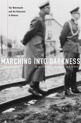 Marching Into Darkness: The Wehrmacht and the Holocaust in Belarus by Beorn, Waitman Wade