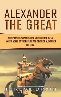 Alexander The Great: Incorporating Alexander the Great and the Defeat (An Epic Novel of the Decline and Death of Alexander the Great) by Drain, Teresa