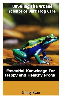 Unveiling the Art and Science of Dart Frog Care: Essential Knowledge For Happy And Healthy Frogs by Ryan, Shirley