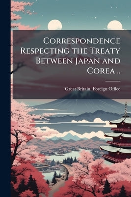 Correspondence Respecting the Treaty Between Japan and Corea .. by Great Britain Foreign Office