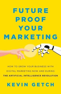 Future Proof Your Marketing: How to Grow Your Business with Digital Marketing Now and During the Artificial Intelligence Revolution by Getch, Kevin