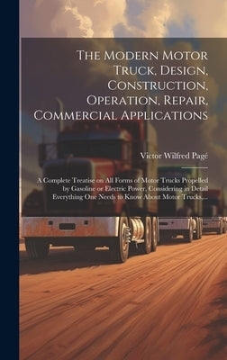 The Modern Motor Truck, Design, Construction, Operation, Repair, Commercial Applications: A Complete Treatise on All Forms of Motor Trucks Propelled b by Pagé, Victor Wilfred 1885-1947