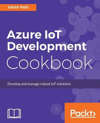 Azure IoT Development Cookbook: Develop and manage robust IoT solutions by Patil, Yatish