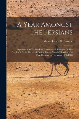 A Year Amongst The Persians: Impressions As To The Life, Character, & Thought Of The People Of Persia, Received During Twelve Months' Residence In by Browne, Edward Granville