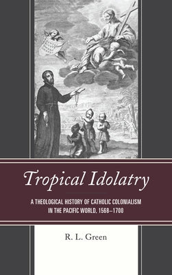 Tropical Idolatry: A Theological History of Catholic Colonialism in the Pacific World, 1568-1700 by Green, R. L.