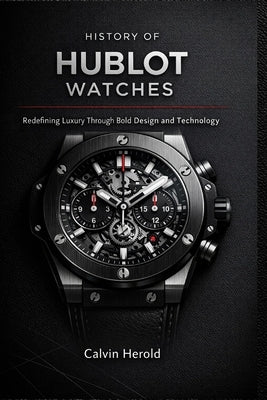 History of Hublot Watches: Redefining Luxury Through Bold Design and Technology by Herold, Calvin