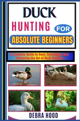 Duck Hunting: A Complete Guide to Gear, Techniques, and Mastering the Art of Duck Hunting by Hood, Debra
