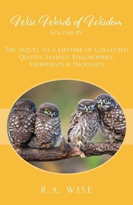 Wise Words of Wisdom Volume IV: The Sequel to a Lifetime of Collected Quotes, Sayings, Philosophies, Viewpoints & Thoughts by Wise, R. a.