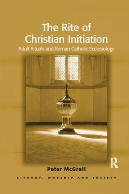 The Rite of Christian Initiation: Adult Rituals and Roman Catholic Ecclesiology by McGrail, Peter