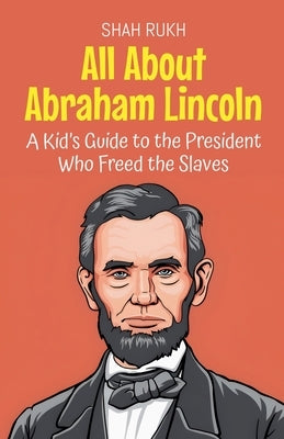 All About Abraham Lincoln: A Kid's Guide to the President Who Freed the Slaves by Rukh, Shah
