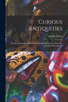 Curious Antiquities: Or, the Etymology of Many Remarkable Old Sayings, Proverbs, and Singular Customs by Taylor, Joseph