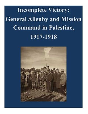 Incomplete Victory: General Allenby and Mission Command in Palestine, 1917-1918 by U. S. Army Command and General Staff Col