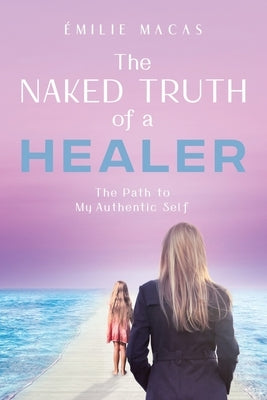 The Naked Truth of a Healer: The Path to My Authentic Self by Macas, Émilie