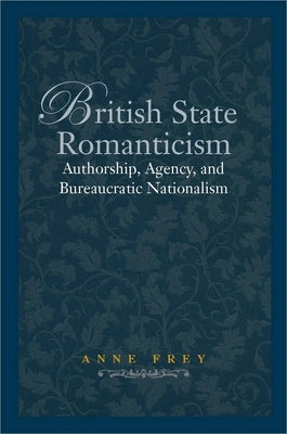 British State Romanticism: Authorship, Agency, and Bureaucratic Nationalism by Frey, Anne