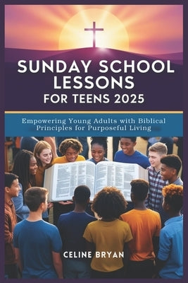 Sunday School Lessons for Teens 2025: Empowering Young Adults with Biblical Principles for Purposeful Living by Bryan, Celine