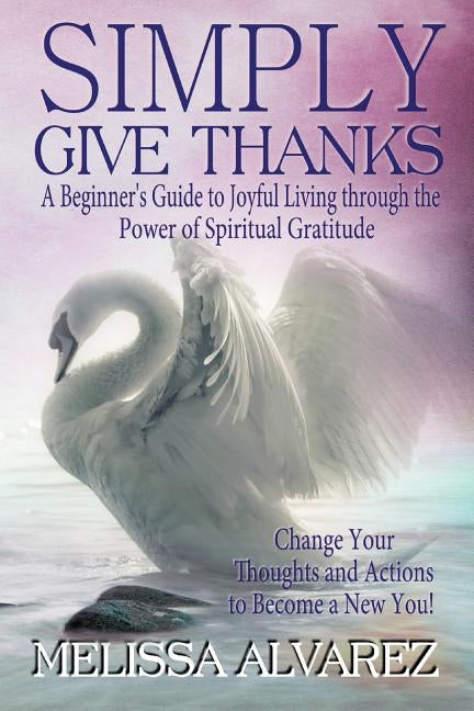 Simply Give Thanks: A Beginner's Guide to Joyful Living Through the Power of Spiritual Gratitude by Alvarez, Melissa