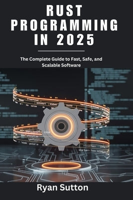 Rust Programming in 2025: The Complete Guide to Fast, Safe, and Scalable Software by Sutton, Ryan