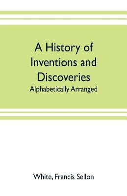 A history of inventions and discoveries: alphabetically arranged by Sellon White, Francis