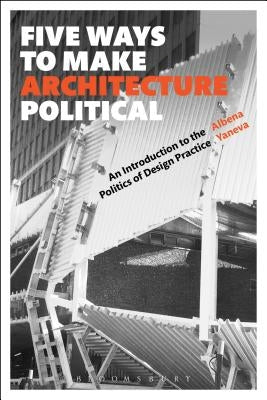 Five Ways to Make Architecture Political: An Introduction to the Politics of Design Practice by Yaneva, Albena