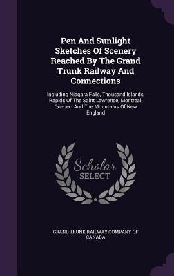 Pen And Sunlight Sketches Of Scenery Reached By The Grand Trunk Railway And Connections: Including Niagara Falls, Thousand Islands, Rapids Of The Sain by Grand Trunk Railway Company of Canada