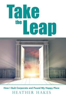 Take the Leap: How I Quit Corporate and Found My Happy Place by Hakes, Heather