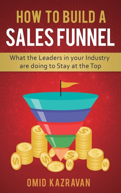 How to Build a Sales Funnel: What the Leaders in Your Industry Are Doing To Stay At the Top by Kazravan, Omid