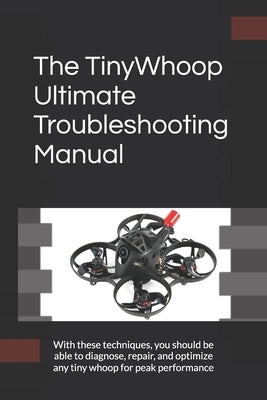 The TinyWhoop Ultimate Troubleshooting Manual: With these techniques, you should be able to diagnose, repair, and optimize any tiny whoop for peak per by G, Marco