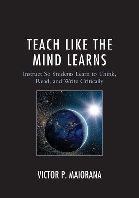 Teach Like the Mind Learns: Instruct So Students Learn to Think, Read, and Write Critically by Maiorana, Victor P.