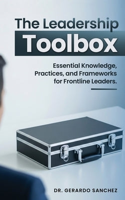 The Leadership Toolbox: Essential knowledge, practices, and frameworks for frontline leaders by Sanchez, Gerardo