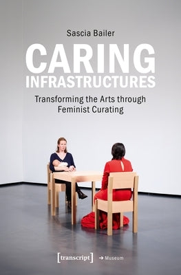 Caring Infrastructures: Transforming the Arts Through Feminist Curating by Bailer, Sascia