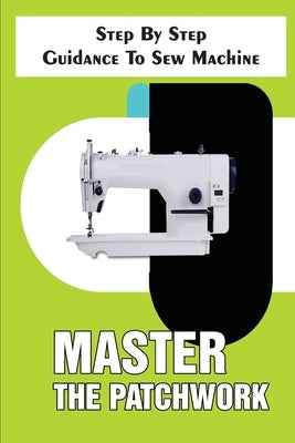 Master The Patchwork Step By Step Guidance To Sew Machine: Step-By-Step To Sew by Styron, Rudolf