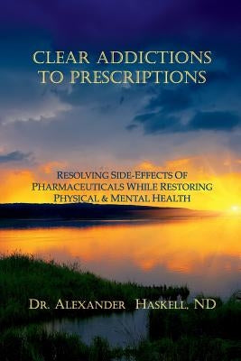 Clear Addictions to Prescriptions: Resolving Side-Effects from Prescriptions While Restoring Physical & Mental Health by Haskell Nd, Alexander