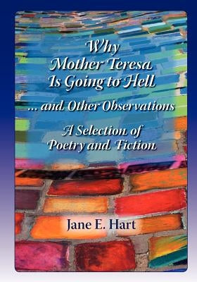 Why Mother Teresa Is Going to Hell... and Other Observations: A Selection of Poetry and Fiction by Hart, Mrs Jane E.