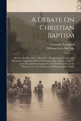 A Debate On Christian Baptism: Between the Rev. W. L. Maccalla, a Presbyterian Teacher, and Alexander Campbell, Held at Washington, Ky. Commencing On by McCalla, William Latta